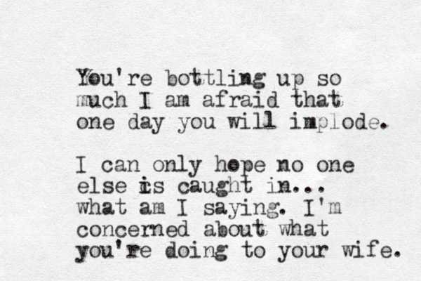 You're bottling up so much I am afraid that one day you will implode. I can only hope no one else c is i caught in ... what am I saying. I'm concerned about what you're doing to your wife. 