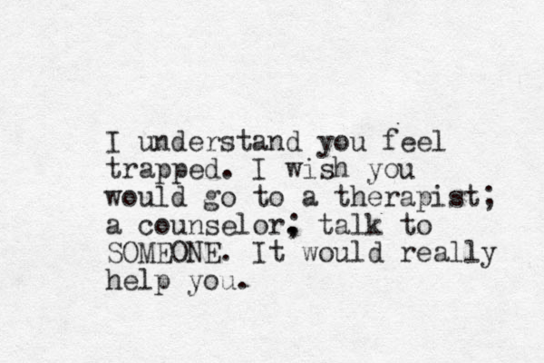 I understand you feel trapped. I wish you would go to a therapist; a counselor. , ; talk to SOMEONE. It would really help you.