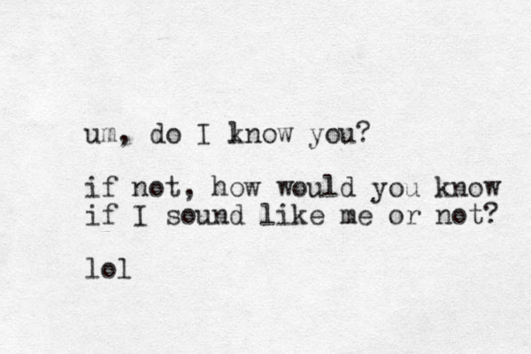 um, do I lnow you? k if not, how would you know if I sound like me or not? lol
