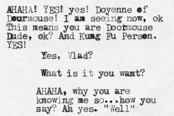 Yes, Vlad? What is it you want? AHAHA, why you are knowing me so...how you say? Ah yes. "Well" AHAHA! YES! yes! Doyenne of Dour o mouse! I am seeing now, ok This means you are Doot r rmouse Dude, ok? And Kung Fu Person. YES! 