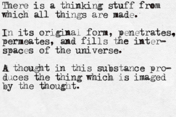 There is a thinking stuff from which all things are made. In its original form, penetrates. , permeates, and fills the inter- spaces of the universe. A thought in this substance pro- duces the thing which is imaged by the thought.
