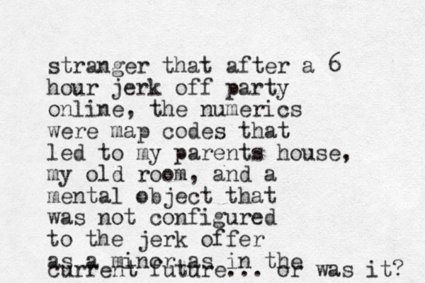 stranger that after a 6 hour jerk off party online, the numerics were map codes that led to my parents house, my old room, and a mental object that was not configured to the jerk offer as a minor as in the current future... or was it? 
