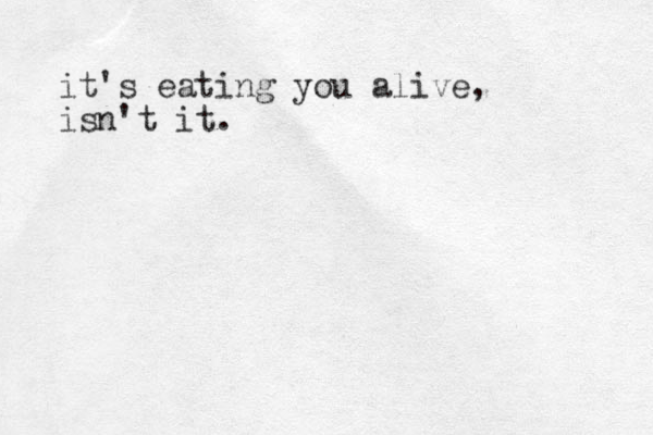 it's eating you alive, isn't it.