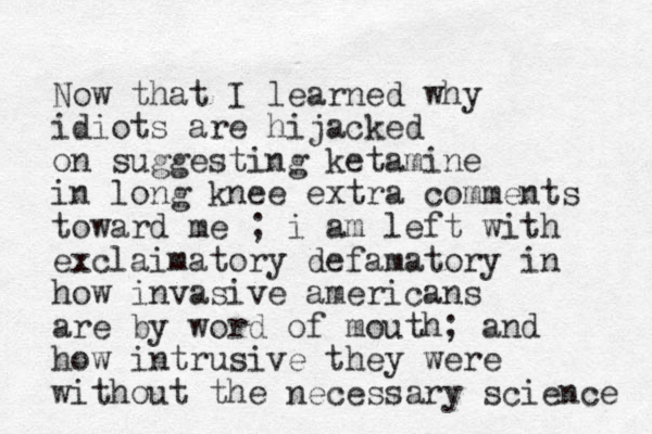 Now that I learned why idiots are hijacked on suggesting ketamine in long knee extra comments toward me ; i am left with exclaimatory defamatory in how invasive americans are by word of mouth; and how intrusive they were without the necessary science 