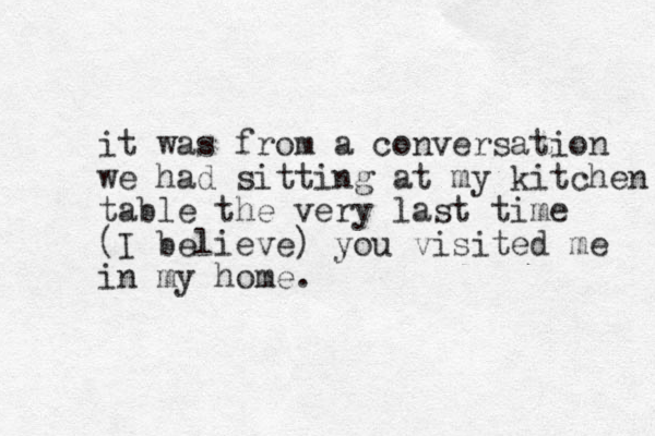it was from a conversation we had sitting at my kitchen table the very last time (I believe) you visited me in my home. 