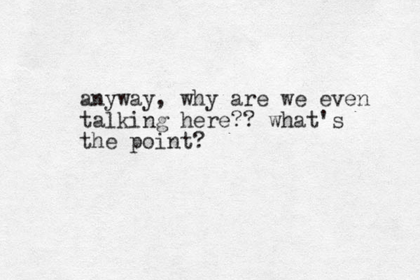 anyway, why are we even talking here?? what's the point?