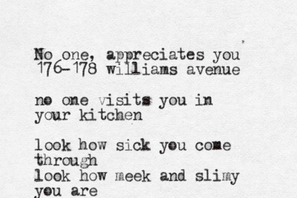 No one, appreciates you 176-178 williams avenue no one visits you in your kitchen look how sick you come through look how meek and slimy you are
