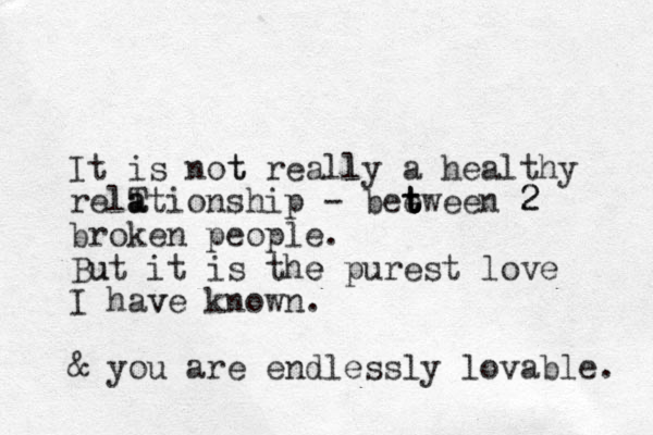 It is not t really l a healthy relT a ationship - bee t t t tween 2 2 broken people. Bu ut it is the e purest love I hav ve known. & you are endlessly lovable. 