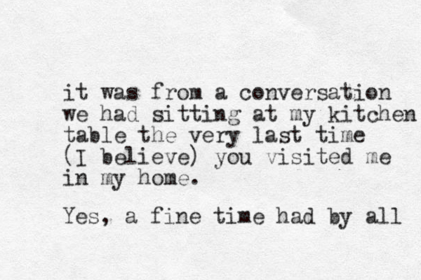 it was from a conversation we had sitting at my kitchen table the very last time (I believe) you visited me in my home. Yes, a fine time had by all 