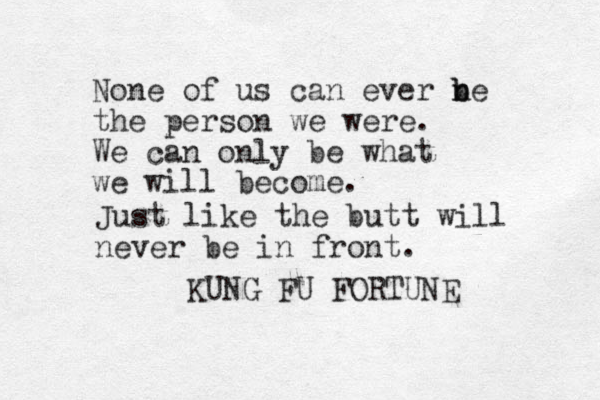 None of us can ever n b be the person we were. We can only be what we will become. KUNG FU FORTUNE Just like the butt will never be in front. 