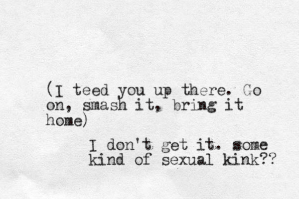 (I teed you up there. Go on, smash it, bring it home) I don't get it. some kind of sexual kink?? 