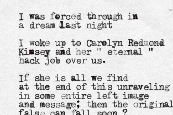 I was forced through in a dream last night I woke up to Carolyn Redmond Kimsey and her " eternal " hack job over us. If she is all we find at the end of this unraveling in some entire left image and message; then the original false can fall soon ?