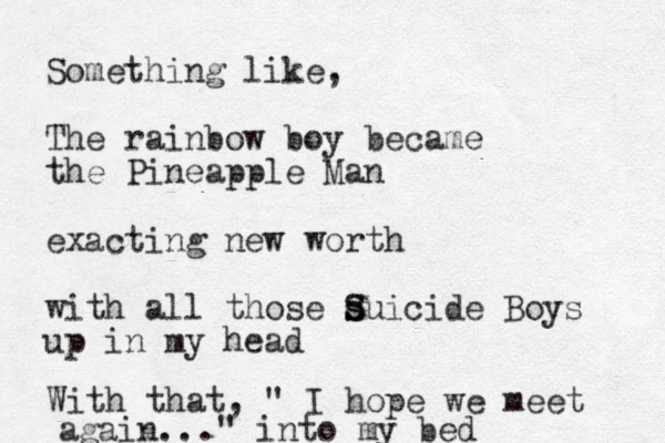 Something like, The rainbow boy became the Pineapple Man exacting new worth with all those s s S Suicide Boys up in my head With that, " I hope we meet again..." into my bed