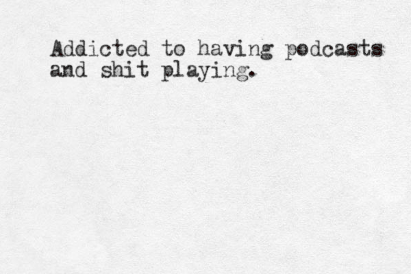 Addicted to having podcasts and shit playing.