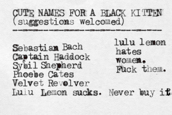 CUTE NAMES FOR A BLACK KITTEN (suggestions welcomed) ----------------------------- Sebastian Captain Haddock Sybil Phoebe Velvet Lulu Bach Shepherd Cates Revolver Lemon sucks. Never buy if t t lulu lemon hates women. Fuck them. 