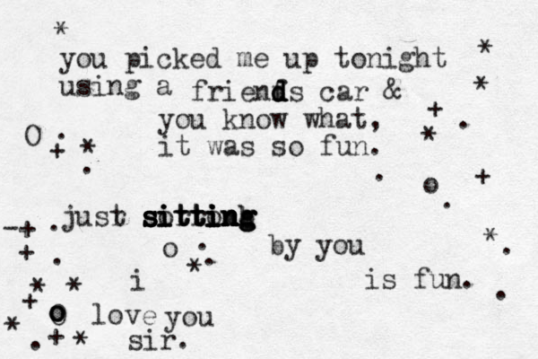 you picked me up tonight using a frienfs d d d d car & you know what, it was so fun. jusr t sorronb i i itt sitt tting ing ing sitti i in n n g h g s s s by you is fun. i love you sir. * * * * * * O O o o * . . + + * . . * + + * + . . . . . . . o o o o * + . -+ 