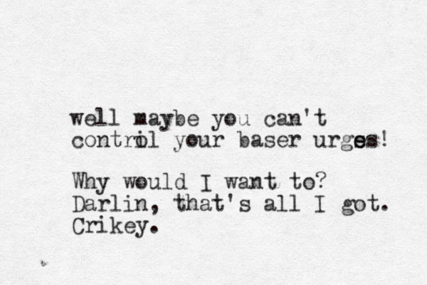 well maybe yo u can't contril o your baser urgs e es! Why would I want to? Darlin, that's all I got. Crikey.