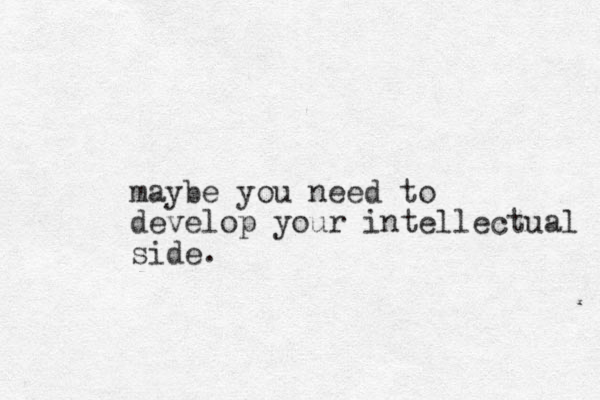 maybe you need to develop your intellectual side. 