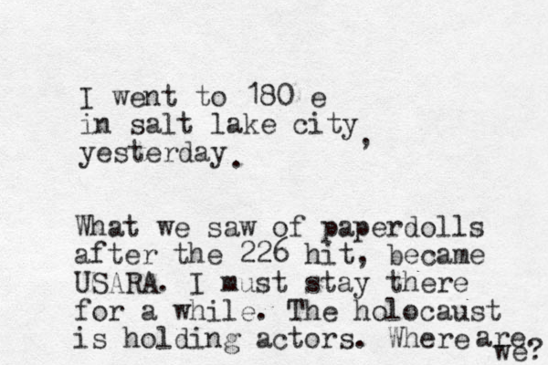 I went to 180 e in salt lake city yesterday , . What we saw of paperdolls after the 226 hit, became USARA. I must stay there for a while. The holocaust is holding actors. Where are we? 