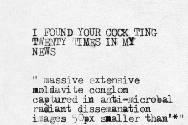 I FOUND YOUR COCK TING TWENTY TIMES IN MY NEWS " massive extensive moldavite conglon captured in anti-microbal radiant dissemanation images 50px snaller m than'*" 
