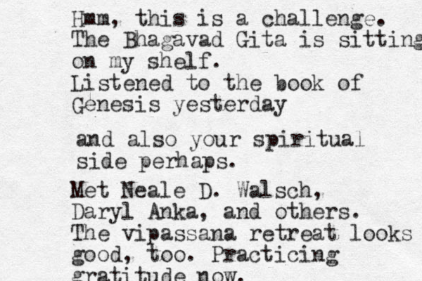 and also your spiritual side perhaps. Hmm, this is a challenge. The Bhagavad Gita is sitting on my shelf. Listened to the book of Genesis yesterday Met Neale D. Walsch, Daryl Anka, and others. The vipassana retreat looks good, too. Practicing gratitude now.