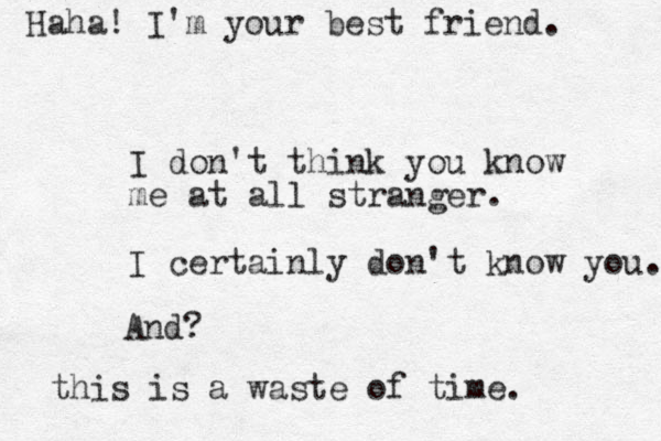 I don't think you know me at all stranger. I certainly don't know you. And? this is a waste of time. Haha! I'm your best friend. 
