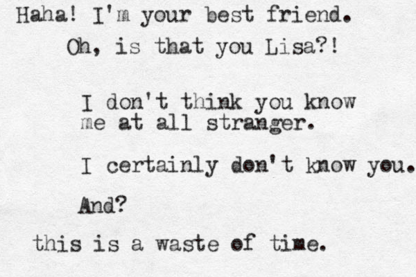 I don't think you know me at all stranger. I certainly don't know you. And? this is a waste of time. Haha! I'm your best friend. Oh, is that you Lisa?! 