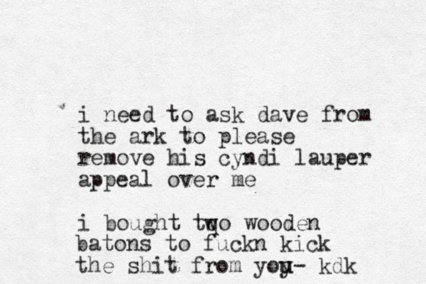 i need to ask dave from the ark to please remove his cyndi lauper appeal over me i bough t tqo wooden w batons to fuckn kick the shit from yoy u u- kdk