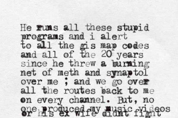 He runs all these stupid programs and i alert to all the gis map codes and all of the 20 years since he threw a burning net of meth and synaptol over me ; and we go over all the routes back to me on every channel. But, no one produced my music videos or his ex wife didnt fight 