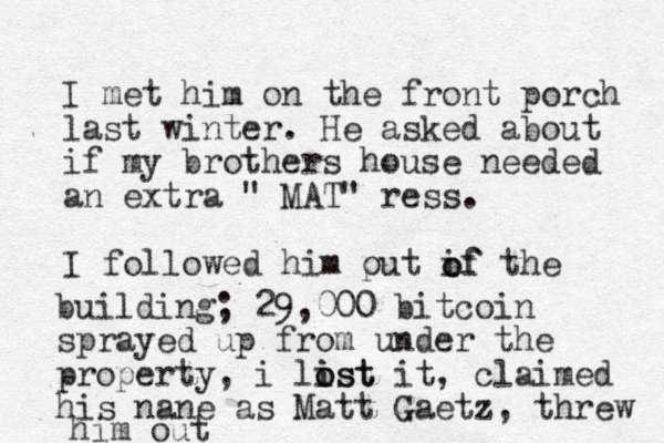 I met him on the front porch last winter. He asked about if my brothers house needed an extra " MAT" ress. I followed him put if the o o of building; 29,000 bitcoin sprayed up from under the property, i list it o i ost , claimed his nane as Matt Gaetz, threw him out 
