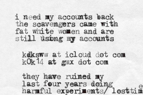i need my accounts back the scavengers came with fat white women and are still isong my accounts u i kdksww at icloud dot com k0k14 at gmx dot com they have ruined my last four years doing harmful experiments/ lost time e 