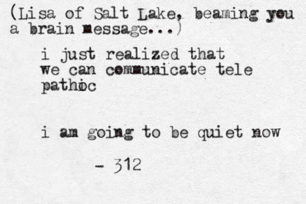 i just realized that we can communicate tele pathoc i i am going to be quiet now - 312 (Lisa of Salt Lake, beaming you a brain message...)