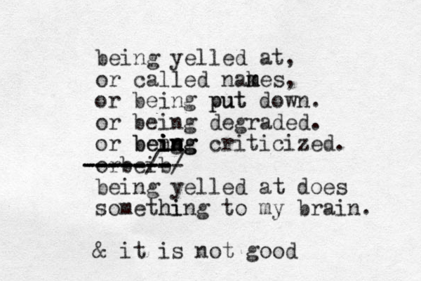 being yelled at, or called nakes m m m , or being put put down. or being degraded. or beng i i i in n n n ng g being criticized. orbeib ------ -------- -----/-/ ------- being yelled at does somethin hi g to my brain. & it is not good