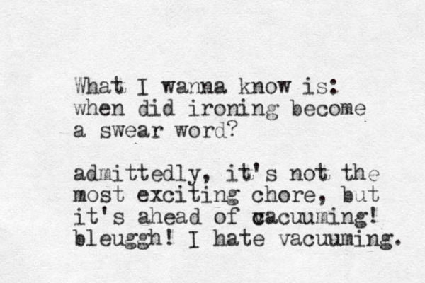 What I wanna know is: when did ironing become a swear word? admittedly, it's not the most exciting chore , but it's ahead of c v cacuuming! bleuggh! I hat e vacuuming. 
