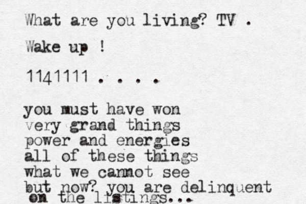 Wake up ! 1141111 . . . . you must have won very grand things power and energies all of these things what we cannot see but now? you are delinquent on the listings... What are you living? TV . 