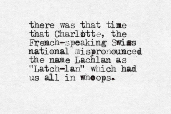 there was that time that Charli o otte, the French-speaking Swiss national mispronounced the name Lachlan as "Latch-lan" which had us all in whoops. 