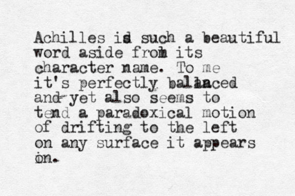 Achilles id s such a beautiful word aside frol m its character name. To me it's perfectly balla anced and yet also seems to tend a paradoxical motion of drifting to the left on any surface it appears i on. 
