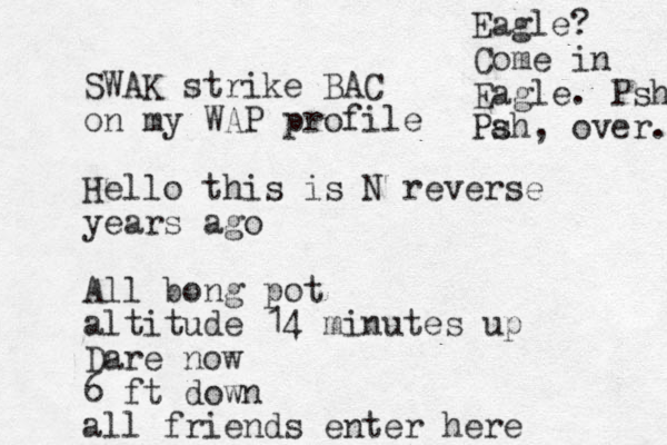 SWAK strike BAC on my WAP profile Hello this is N reverse years ago All bong pot altitude 14 minutes up Dare now 6 ft down all friends enter here Eagle? Come in Eagle. Psh Pa sh, over. 