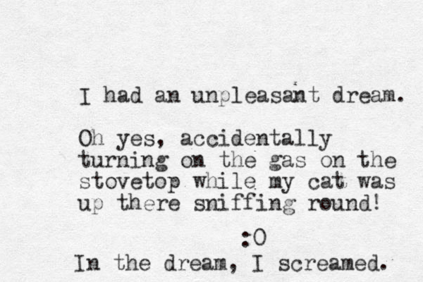 I had an unpleasant dream. Oh yes, accidentally turning on the gas on the stovetop while my cat was up there sniffing round! :0 In the dream, I screamed. 