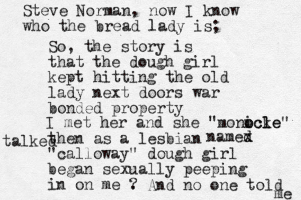 So, the story is that the dough girl kept hitting the old lady next doors war bonded property then as a lesbian "calloway" dough girl began sexually peeping in on me . Steve Norman, now I know who the bread lady is; I met her and she "monicke o ocl le" talked namex d d ? And no one told me 