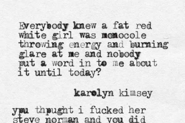 Everybody knew a fat red white girl was monocole throwing energy and burning glare at me and nobody put a word in to me about it until today? karolyn kimsey ypu thpught i fucked her steve norman and you did