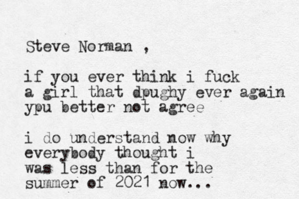 Steve Norman , if you ever think i fuck a girl that dpughy ever again ypu better not agree i do understand now why everybody thought i was less than for the summer of 2021 now... 