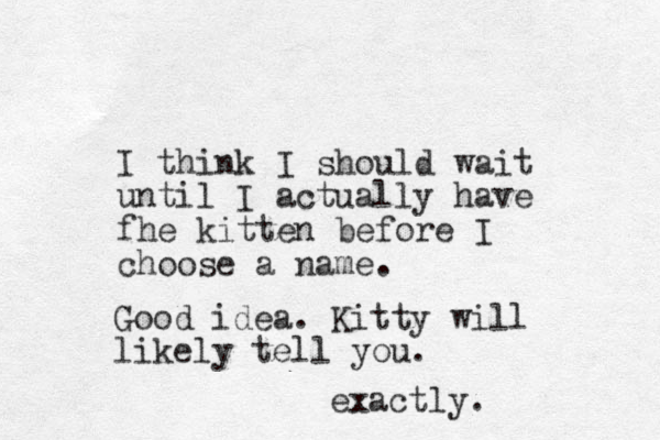 I think I should wait until I actually have fhe kitten before I choose a name. Good idea. Kitty will likely tell you. exactly.