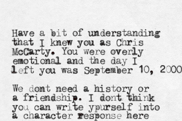 Have a bit of understanding that I knew you as Chris McCarty. You were overly emotional and the day I left you was September 10, 2000 We dont need a history or a friendship . I dont think you can write ypurself into a character response here