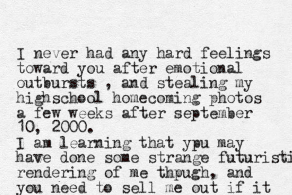 I never had any hard feelings toward you after emotional outbursts , and stealing my highschool homecoming photos a few weeks after september 10, 2000. I am learning that ypu may have done some strange futuristic rendering of me thpugh, and you need to sell me out if it 