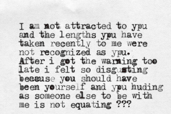I am not attracted to ypu and the lengths ypu have taken recently to me were not recognized as ypu. After i got the warning too late i felt so disgusting bea cc ause you should have been yourself and ypu huding as someone else to be with me is not equating ???