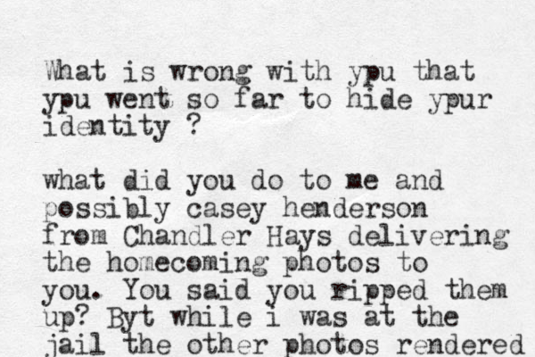 What is wrong with ypu that ypu went so far to hide ypur identity ? what did you do to me and possibly casey henderson from Chandler Hays delivering the homecoming photos to you. You said you ripped them up? Byt while i was at the jail the other photos rendered 