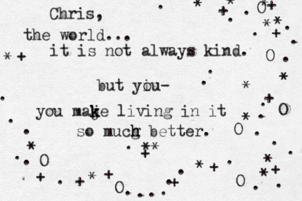the world... it is not always kind. but yiu o - you maj k k ke living in it so mucg h h better. Chris, * * ** * * * * * * * + + + + + + . + + O O O O . . . + . . . . . . . . + . . . * O . . . . . . . . . O * . . + * . * O . . . + * 