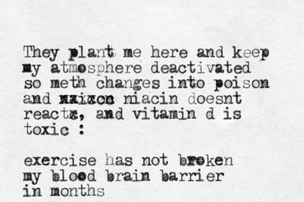 They plant me here and keep my atmosphere deactivated so meth changes into poison and naicon xxxxcc niacin doesnt reactc x, and vitamin d is toxic : exercise has not broken my blood brain barrier in months 