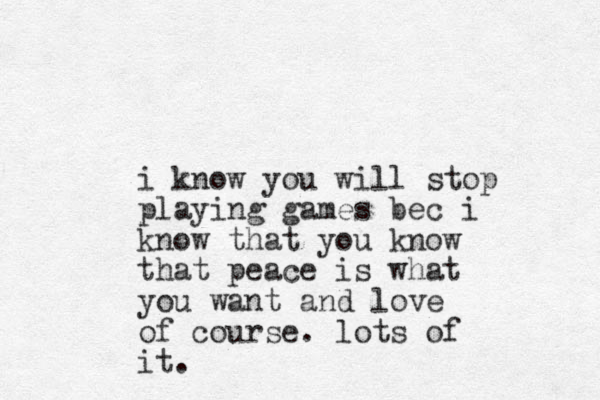 i know you will stop playing games bec i know that you know that peace is what you want and love of course. lots of it. 